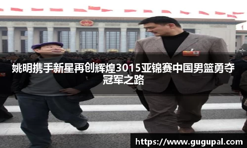 姚明携手新星再创辉煌3015亚锦赛中国男篮勇夺冠军之路