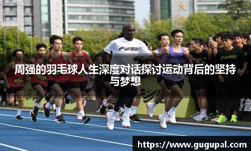 周强的羽毛球人生深度对话探讨运动背后的坚持与梦想